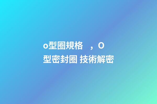o型圈規格，O型密封圈 技術解密-第1張-觀點-玄機派